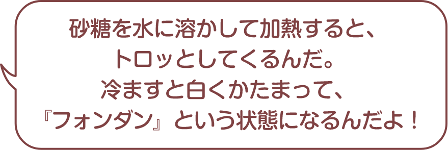 砂糖を水に溶かして加熱するとトロっとしてくるんだ。冷やすと白くかたまって、『フォンダン』という状態になるんだよ！