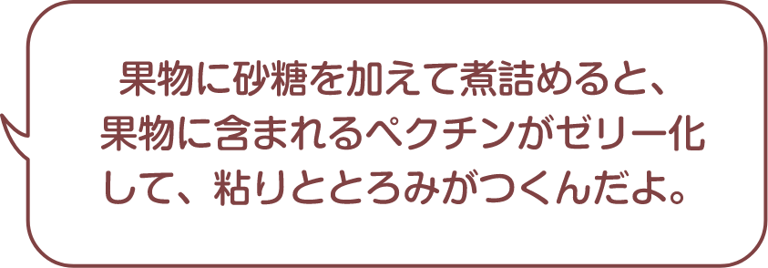 果物に砂糖を加えて煮詰めると、果物に含まれるペクチンがゼリー化して、粘りととろみがつくんだよ。