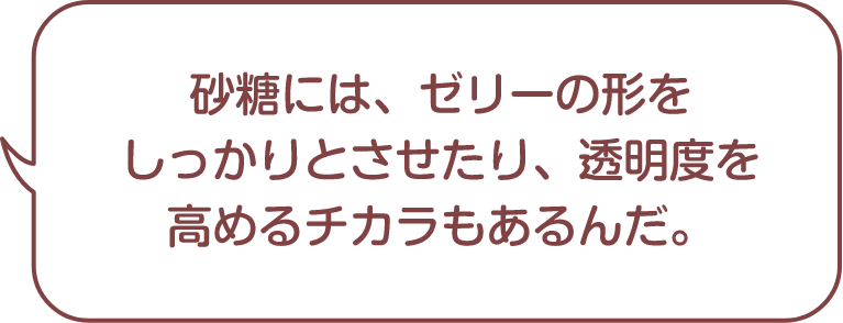 砂糖には、ゼリーの形をしっかりとさせたり、透明度を高めるチカラもあるんだ。
