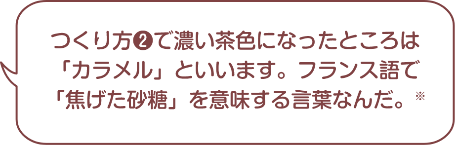 つくり方❷で濃い茶色になったところは「カラメル」といいます。フランス語で「焦げた砂糖」を意味する言葉なんだ。※